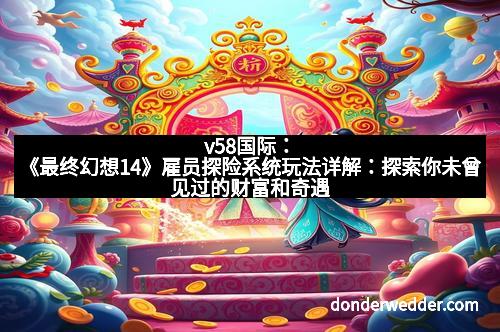 v58国际：《最终幻想14》雇员探险系统玩法详解：探索你未曾见过的财富和奇遇